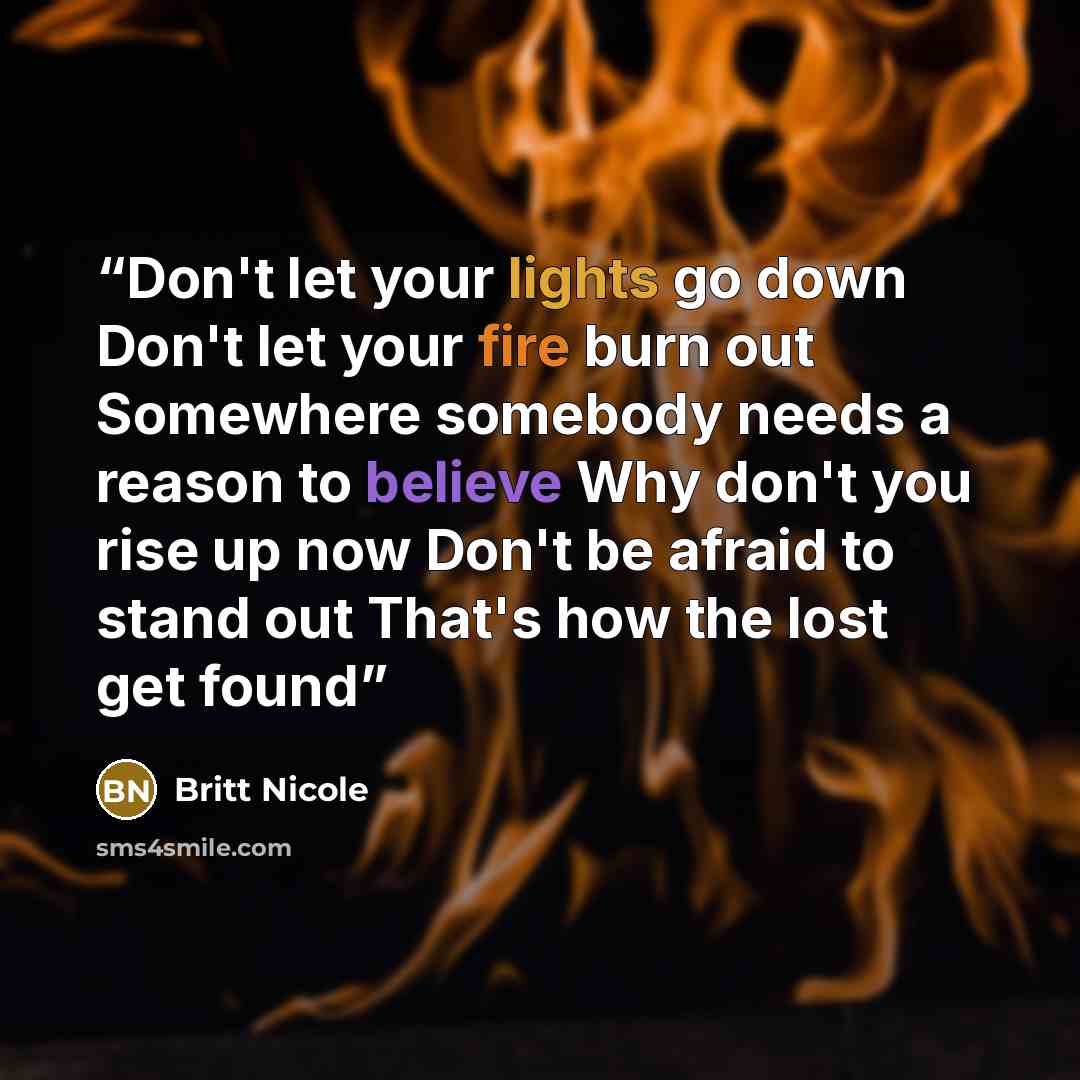“Don't let your lights go down Don't let your fire burn out Somewhere somebody needs a reason to believe Why don't you rise up now Don't be afraid to stand out That's how the lost get found” quote by Britt Nicole