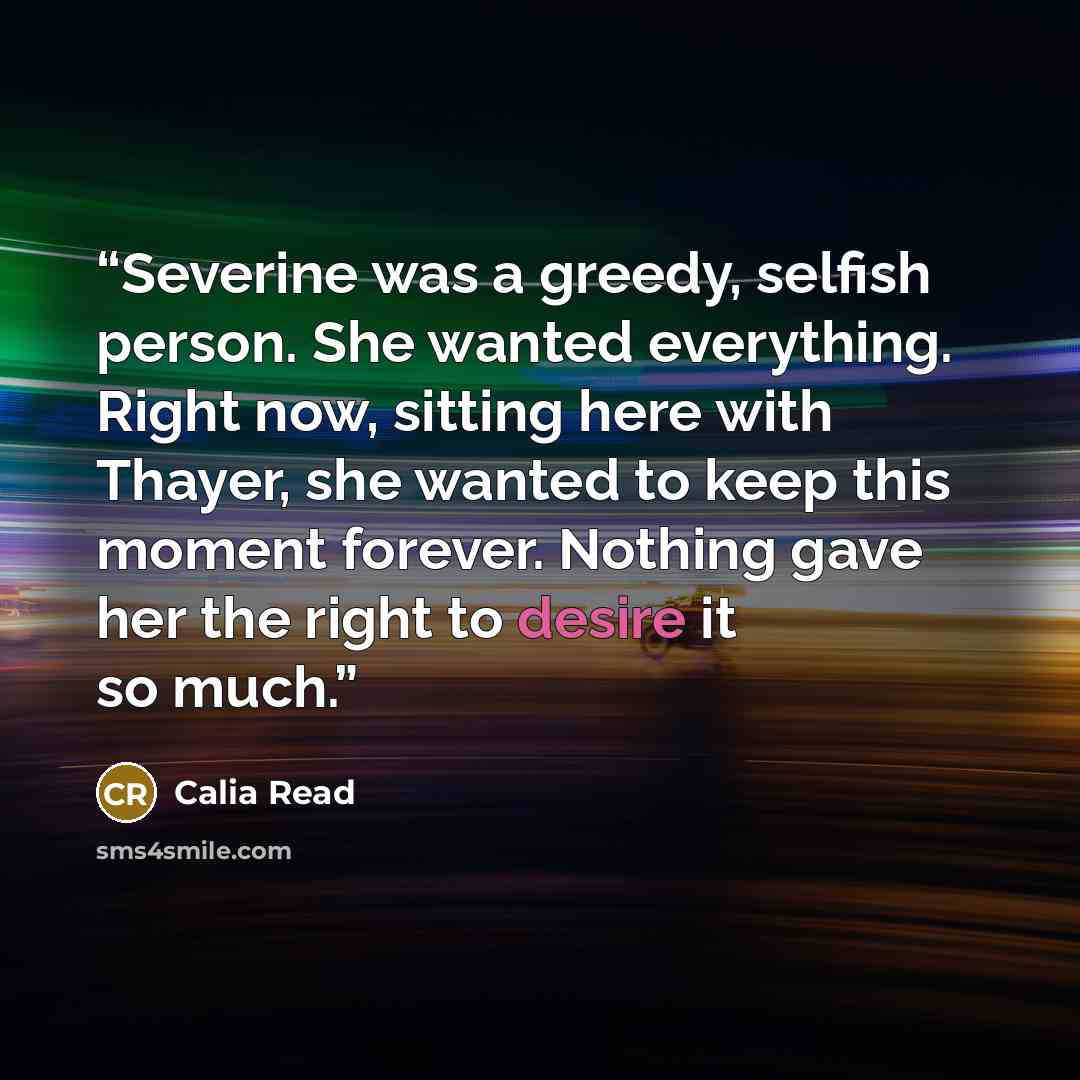 “Severine was a greedy, selfish person. She wanted everything. Right now, sitting here with Thayer, she wanted to keep this moment forever. Nothing gave her the right to desire it so much.” quote by Calia Read