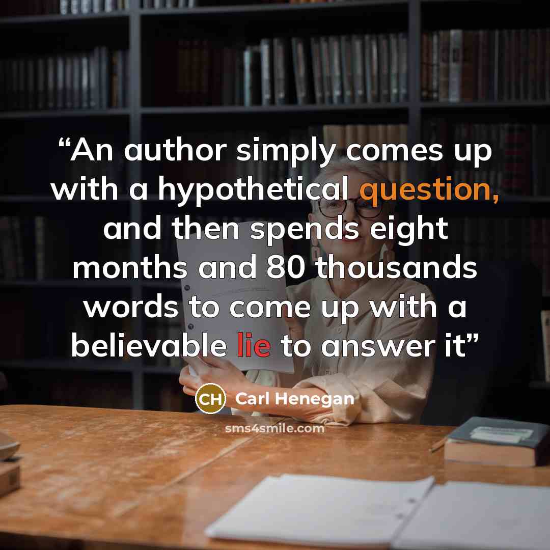 “An author simply comes up with a hypothetical question, and then spends eight months and 80 thousands words to come up with a believable lie to answer it” quote by Carl Henegan