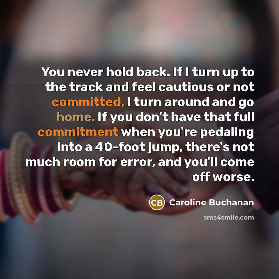“You never hold back. If I turn up to the track and feel cautious or not committed, I turn around and go home. If you don't have that full commitment when you're pedaling into a 40-foot jump, there's not much room for error, and you'll come off worse.” quote by Caroline Buchanan