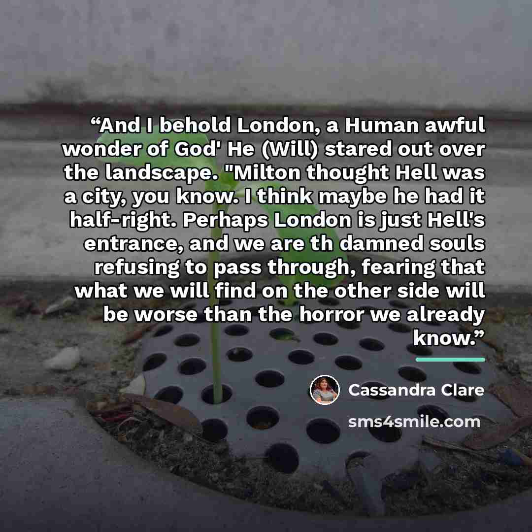 “And I behold London, a Human awful wonder of God' He (Will) stared out over the landscape. "Milton thought Hell was a city, you know. I think maybe he had it half-right. Perhaps London is just Hell's entrance, and we are th damned souls refusing to pass through, fearing that what we will find on…” quote by Cassandra Clare