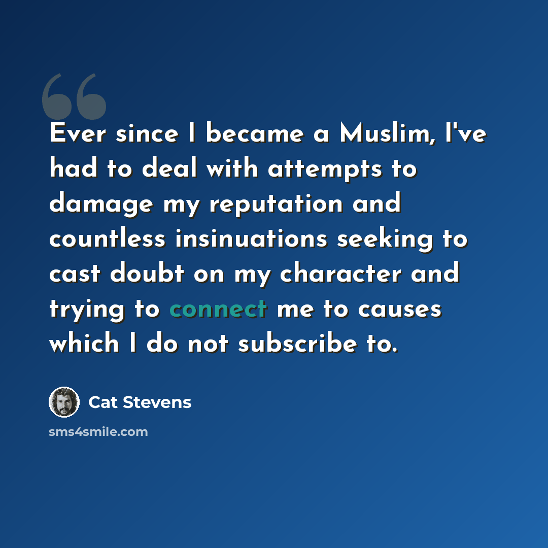 “Ever since I became a Muslim, I've had to deal with attempts to damage my reputation and countless insinuations seeking to cast doubt on my character and trying to connect me to causes which I do not subscribe to.” quote by Cat Stevens