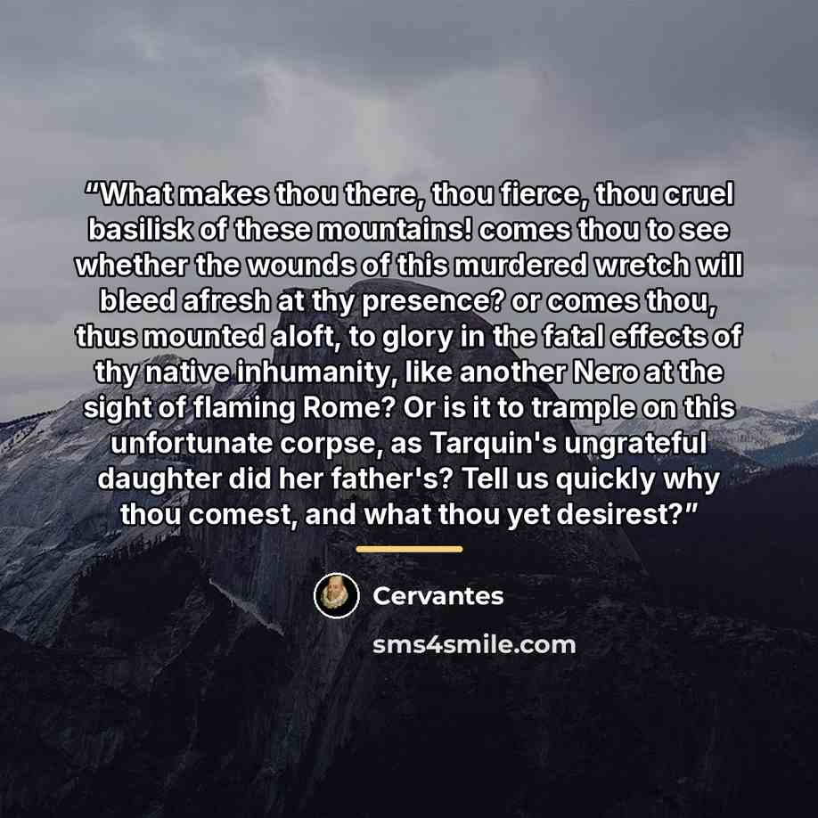 “What makes thou there, thou fierce, thou cruel basilisk of these mountains! comes thou to see whether the wounds of this murdered wretch will bleed afresh at thy presence? or comes thou, thus mounted aloft, to glory in the fatal effects of thy native inhumanity, like another Nero at the sight of…” quote by Cervantes