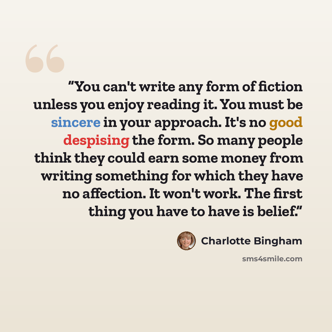 “You can't write any form of fiction unless you enjoy reading it. You must be sincere in your approach. It's no good despising the form. So many people think they could earn some money from writing something for which they have no affection. It won't work. The first thing you have to have is belief.” quote by Charlotte Bingham