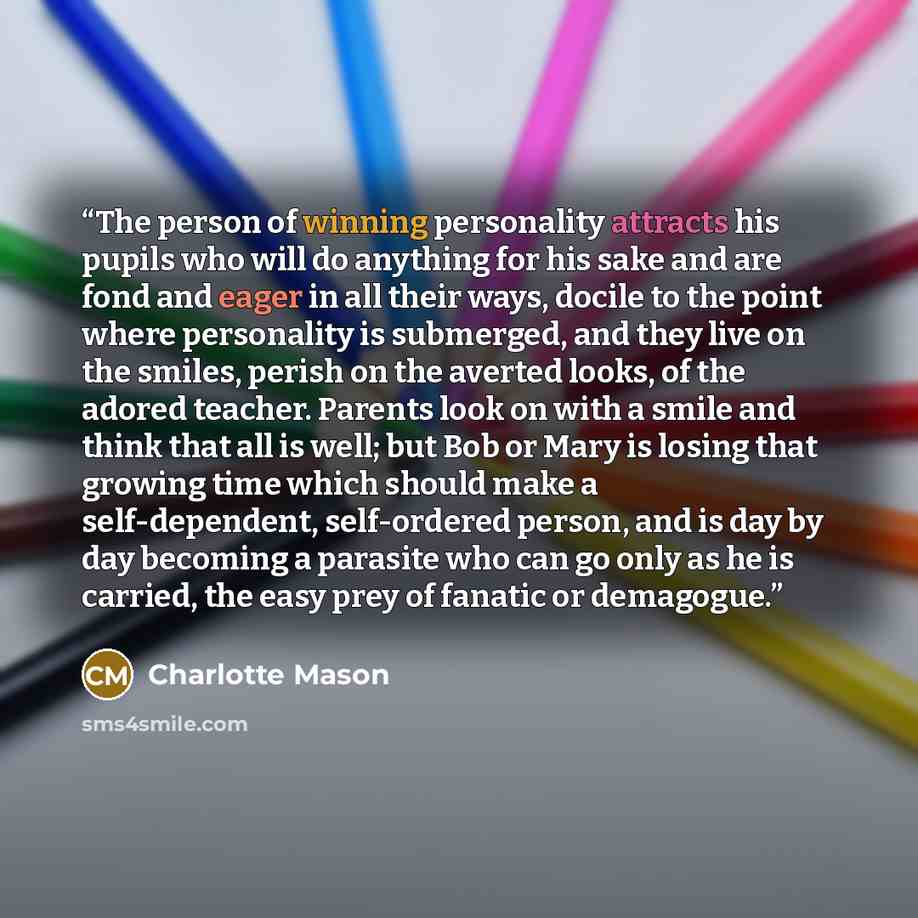 “The person of winning personality attracts his pupils who will do anything for his sake and are fond and eager in all their ways, docile to the point where personality is submerged, and they live on the smiles, perish on the averted looks, of the adored teacher. Parents look on with a smile and…” quote by Charlotte Mason