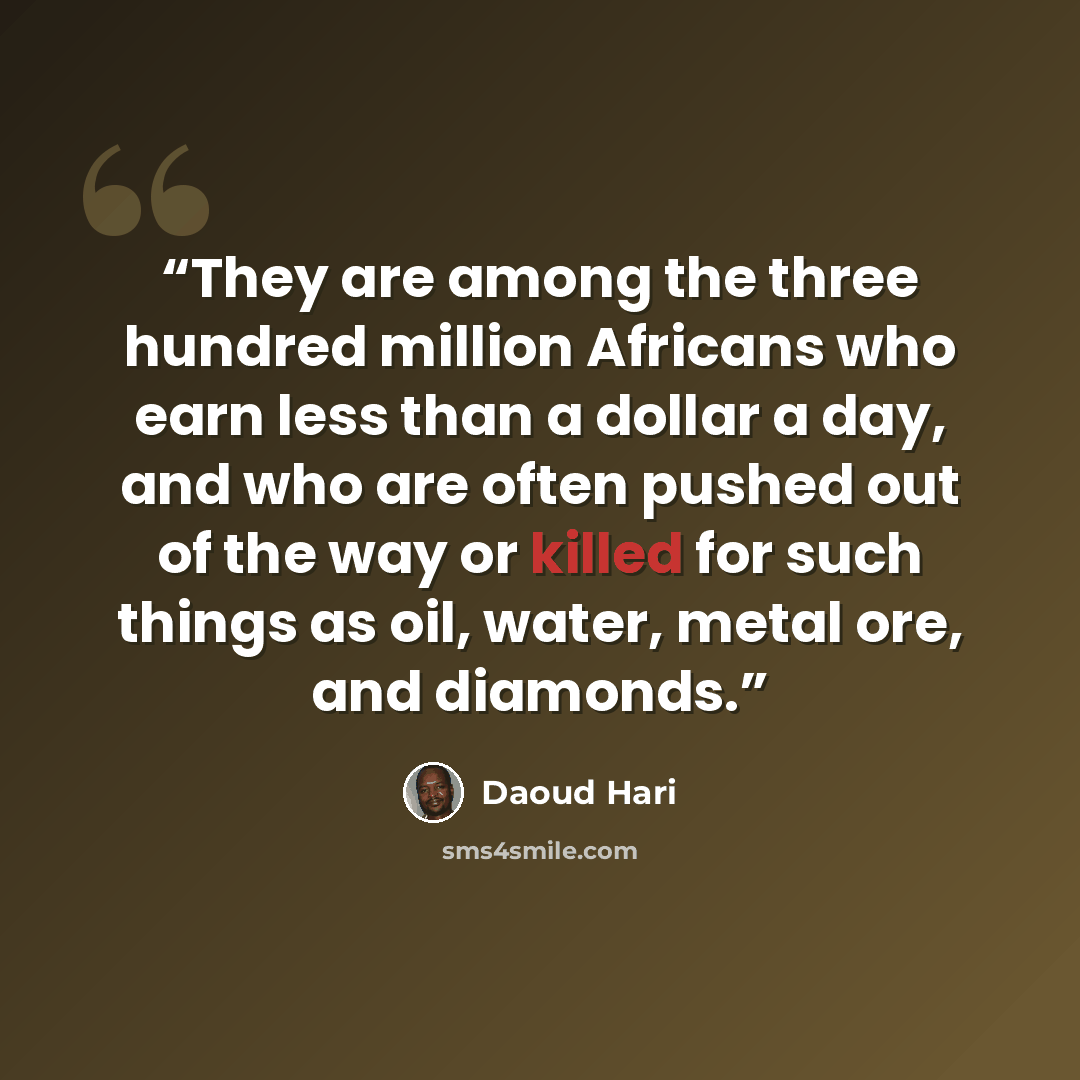 “They are among the three hundred million Africans who earn less than a dollar a day, and who are often pushed out of the way or killed for such things as oil, water, metal ore, and diamonds.” quote by Daoud Hari