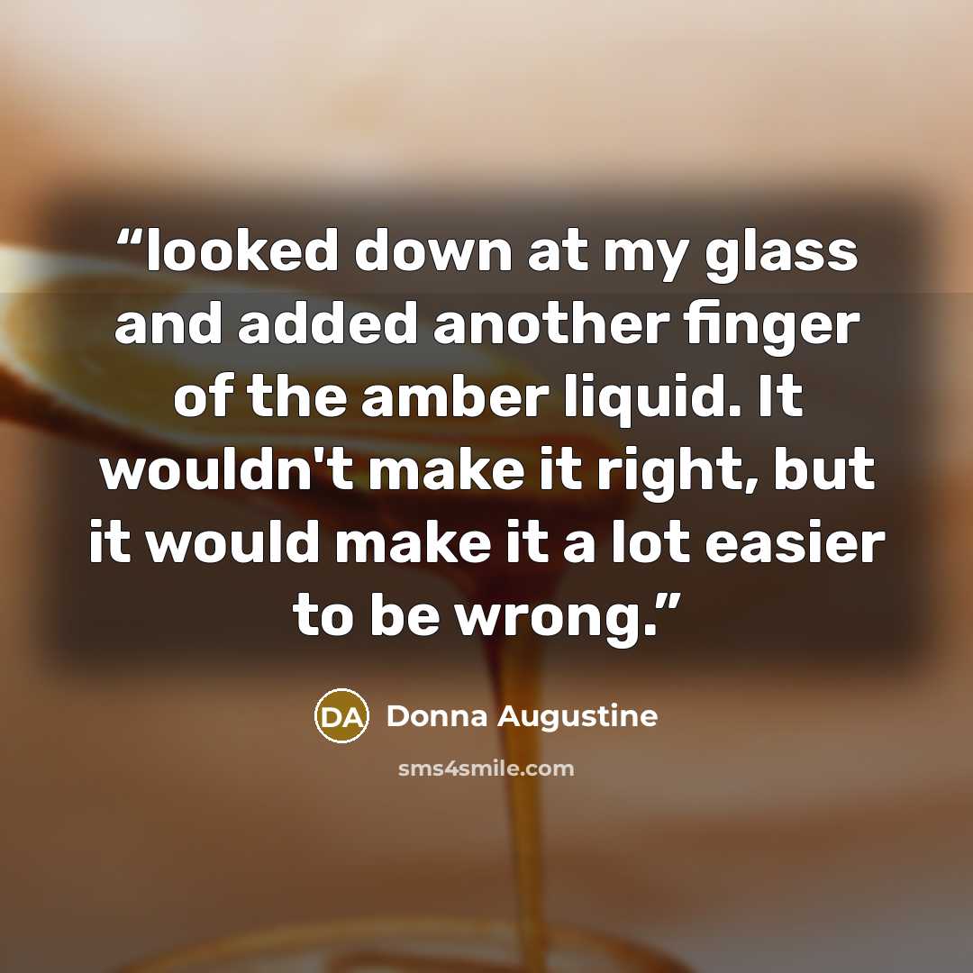 “looked down at my glass and added another finger of the amber liquid. It wouldn't make it right, but it would make it a lot easier to be wrong.” quote by Donna Augustine