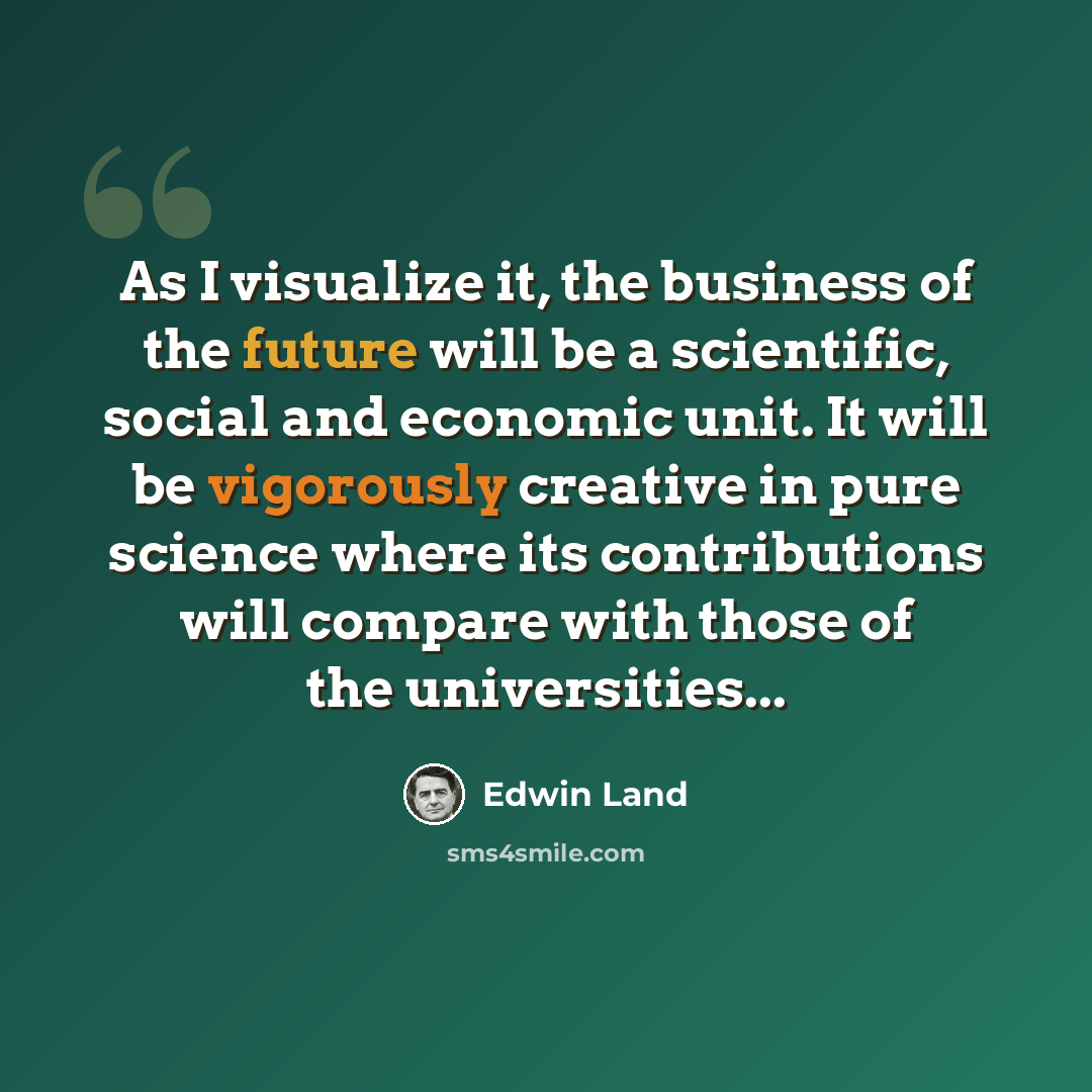 “As I visualize it, the business of the future will be a scientific, social and economic unit. It will be vigorously creative in pure science where its contributions will compare with those of the universities...” quote by Edwin Land
