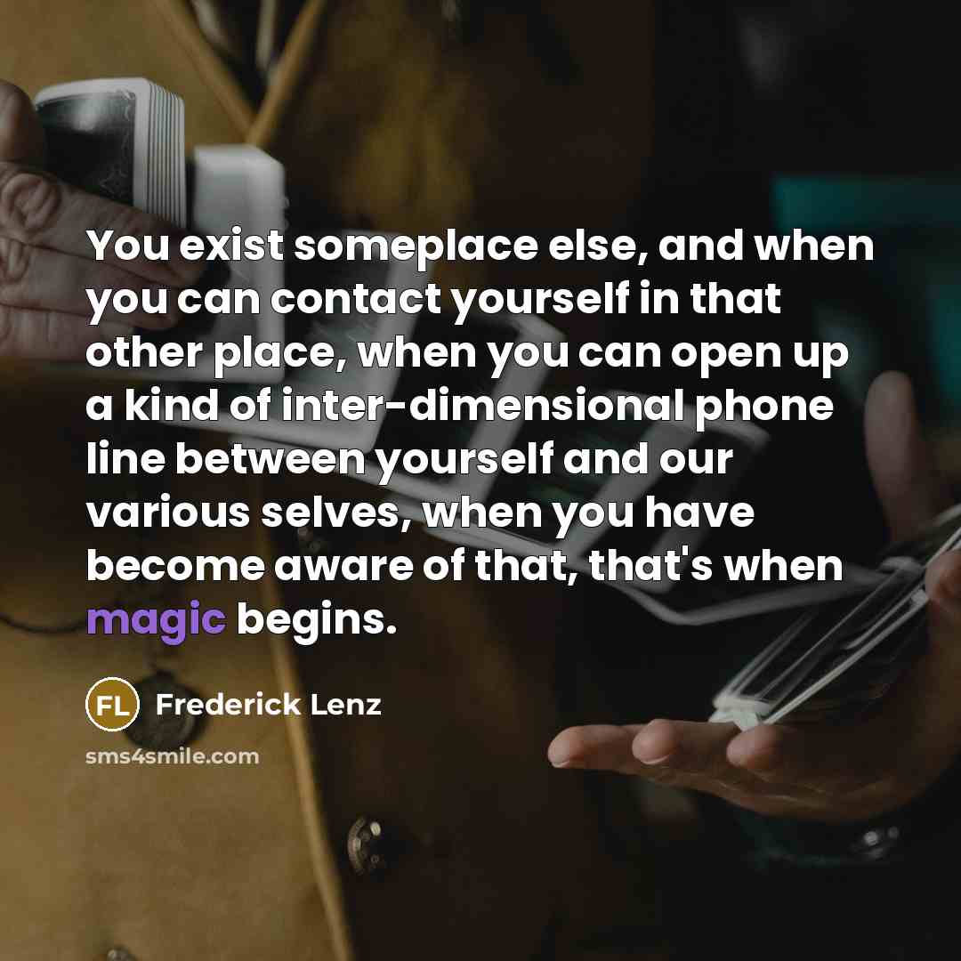 “You exist someplace else, and when you can contact yourself in that other place, when you can open up a kind of inter-dimensional phone line between yourself and our various selves, when you have become aware of that, that's when magic begins.” quote by Frederick Lenz