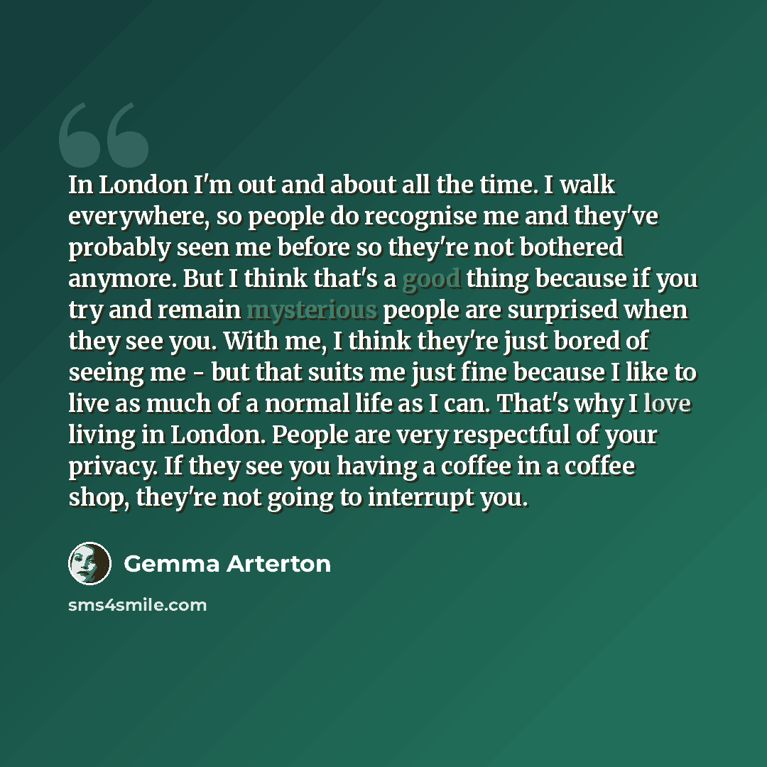 “In London I'm out and about all the time. I walk everywhere, so people do recognise me and they've probably seen me before so they're not bothered anymore. But I think that's a good thing because if you try and remain mysterious people are surprised when they see you. With me, I think they're just…” quote by Gemma Arterton