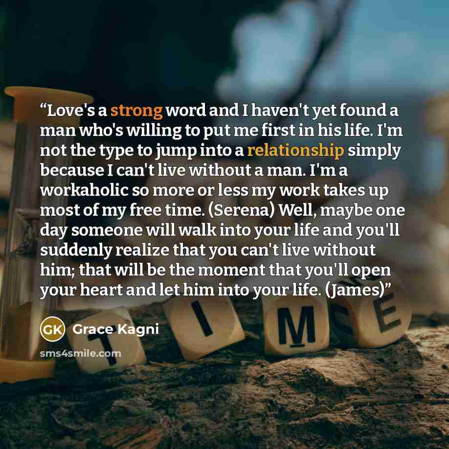 “Love's a strong word and I haven't yet found a man who's willing to put me first in his life. I'm not the type to jump into a relationship simply because I can't live without a man. I'm a workaholic so more or less my work takes up most of my free time. (Serena) Well, maybe one day someone will…” quote by Grace Kagni