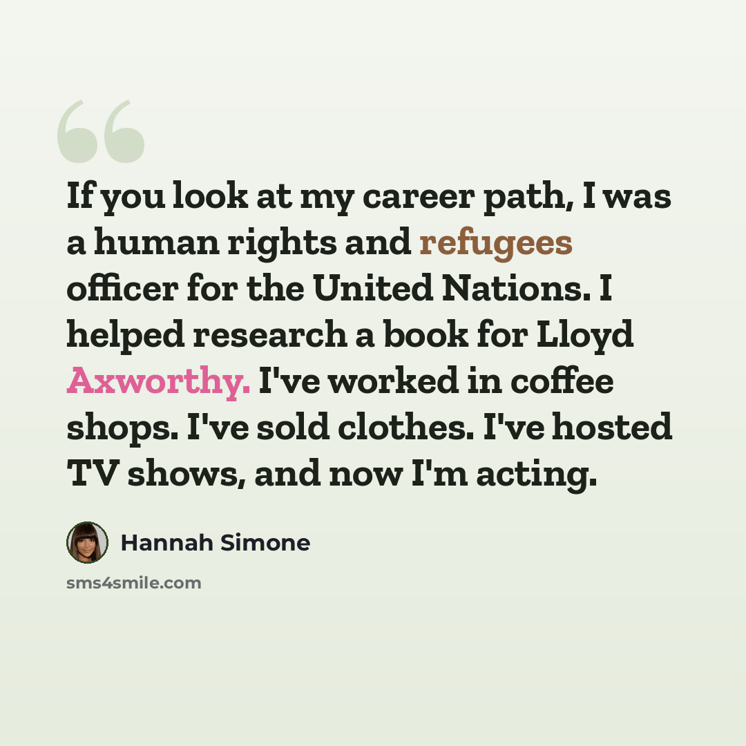 “If you look at my career path, I was a human rights and refugees officer for the United Nations. I helped research a book for Lloyd Axworthy. I've worked in coffee shops. I've sold clothes. I've hosted TV shows, and now I'm acting.” quote by Hannah Simone