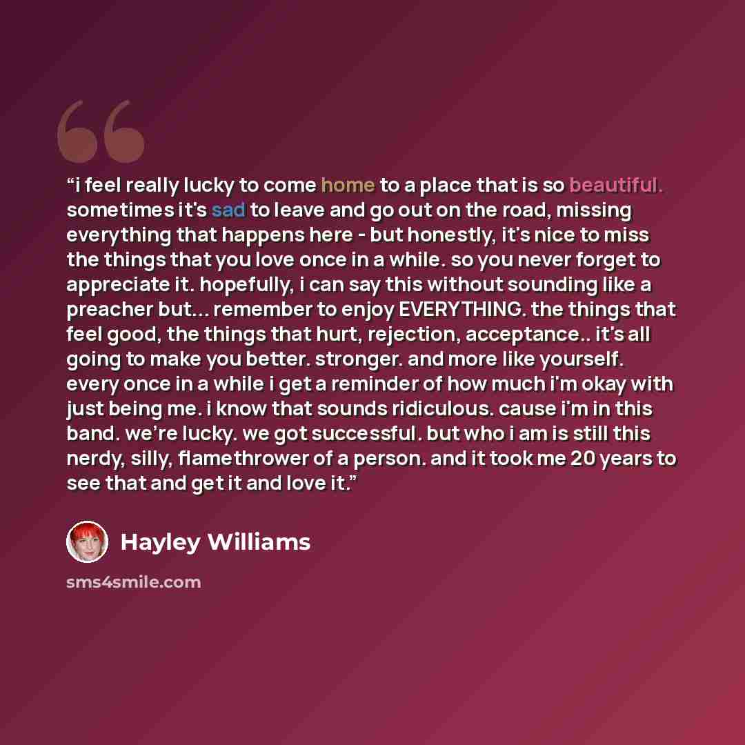“i feel really lucky to come home to a place that is so beautiful. sometimes it's sad to leave and go out on the road, missing everything that happens here - but honestly, it's nice to miss the things that you love once in a while. so you never forget to appreciate it. hopefully, i can say this…” quote by Hayley Williams