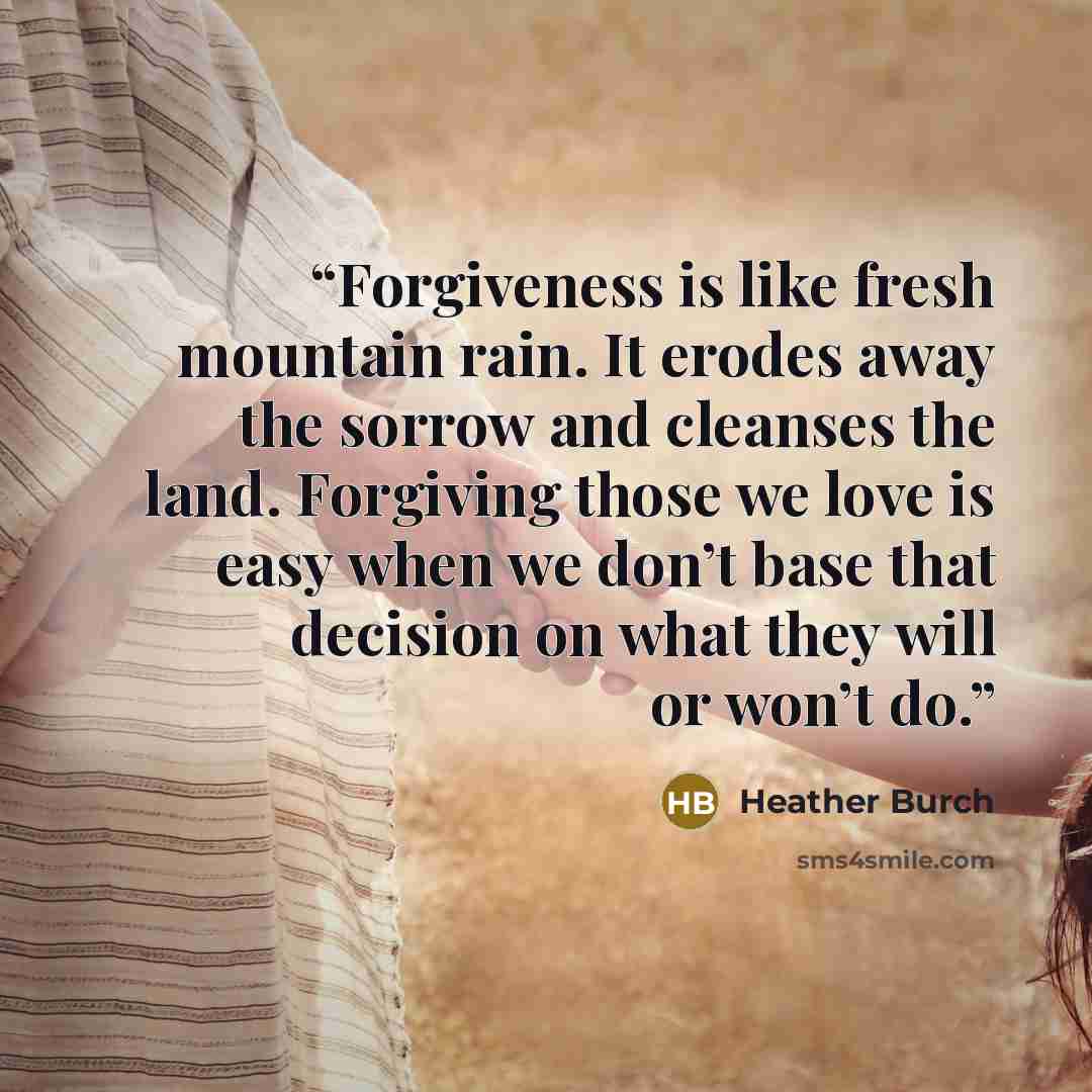 “Forgiveness is like fresh mountain rain. It erodes away the sorrow and cleanses the land. Forgiving those we love is easy when we don’t base that decision on what they will or won’t do.” quote by Heather Burch