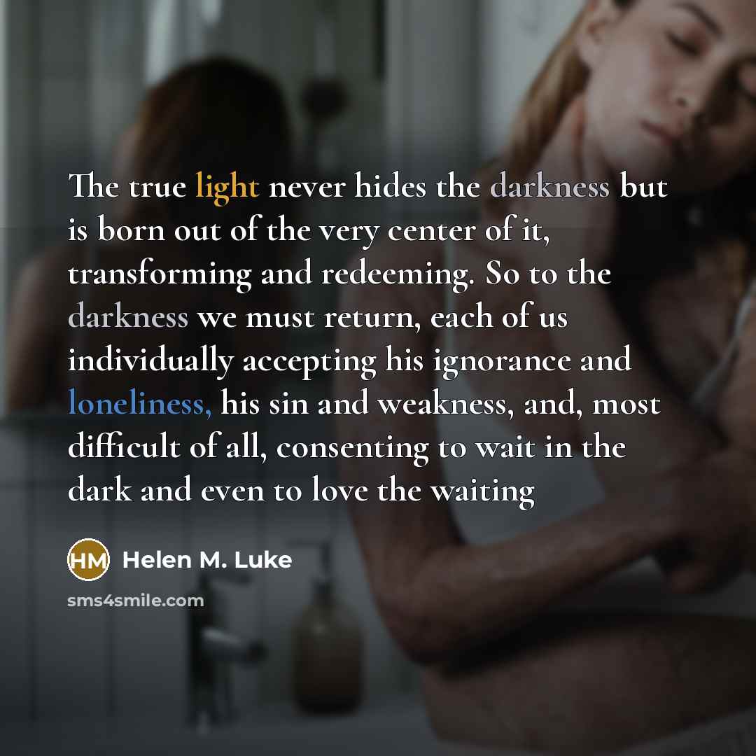 “The true light never hides the darkness but is born out of the very center of it, transforming and redeeming. So to the darkness we must return, each of us individually accepting his ignorance and loneliness, his sin and weakness, and, most difficult of all, consenting to wait in the dark and even…” quote by Helen M. Luke