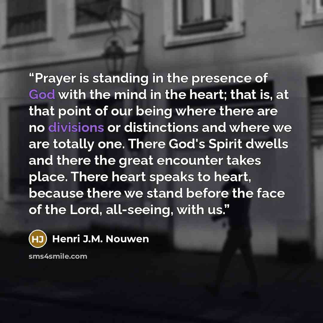 “Prayer is standing in the presence of God with the mind in the heart; that is, at that point of our being where there are no divisions or distinctions and where we are totally one. There God's Spirit dwells and there the great encounter takes place. There heart speaks to heart, because there we…” quote by Henri J.M. Nouwen
