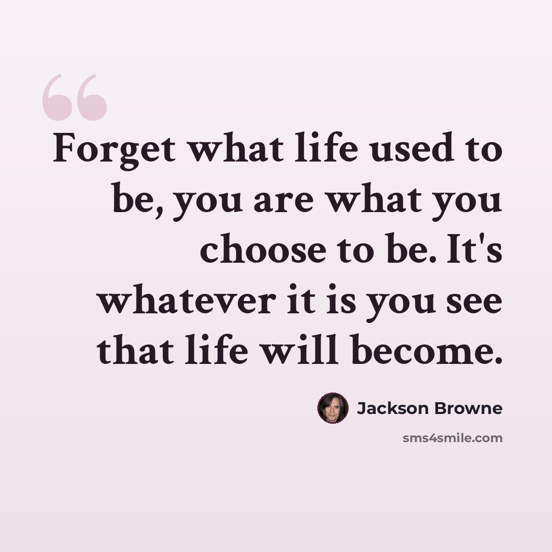 “Forget what life used to be, you are what you choose to be. It's whatever it is you see that life will become.” quote by Jackson Browne