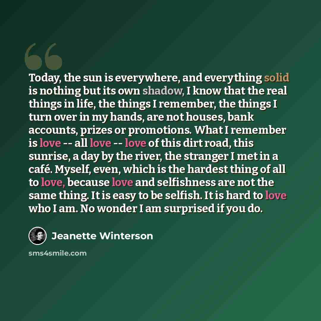 “Today, the sun is everywhere, and everything solid is nothing but its own shadow, I know that the real things in life, the things I remember, the things I turn over in my hands, are not houses, bank accounts, prizes or promotions. What I remember is love -- all love -- love of this dirt road, this…” quote by Jeanette Winterson