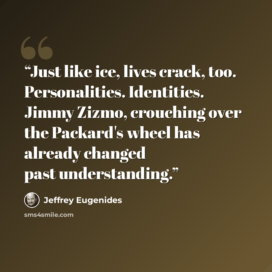 “Just like ice, lives crack, too. Personalities. Identities. Jimmy Zizmo, crouching over the Packard's wheel has already changed past understanding.” quote by Jeffrey Eugenides
