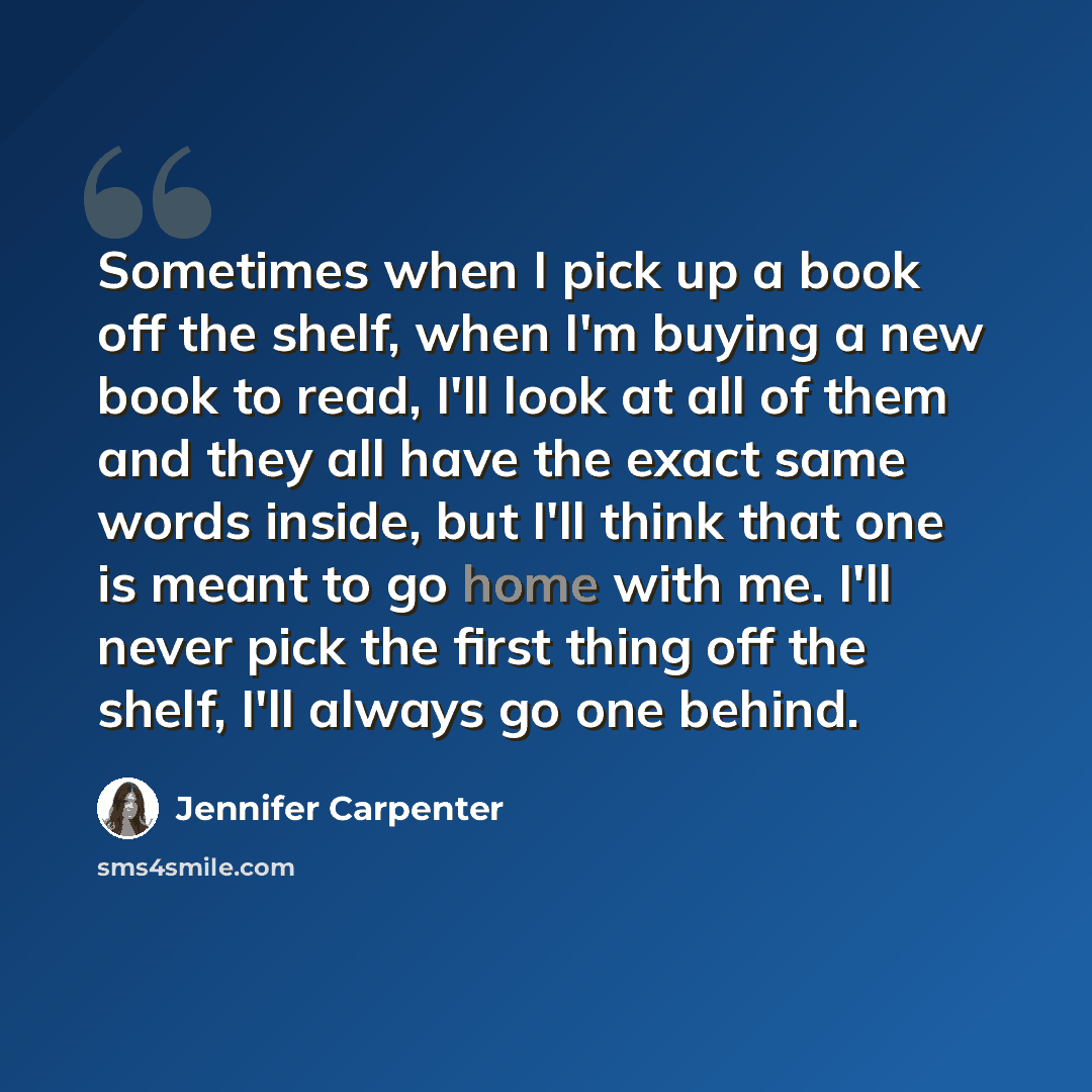 “Sometimes when I pick up a book off the shelf, when I'm buying a new book to read, I'll look at all of them and they all have the exact same words inside, but I'll think that one is meant to go home with me. I'll never pick the first thing off the shelf, I'll always go one behind.” quote by Jennifer Carpenter