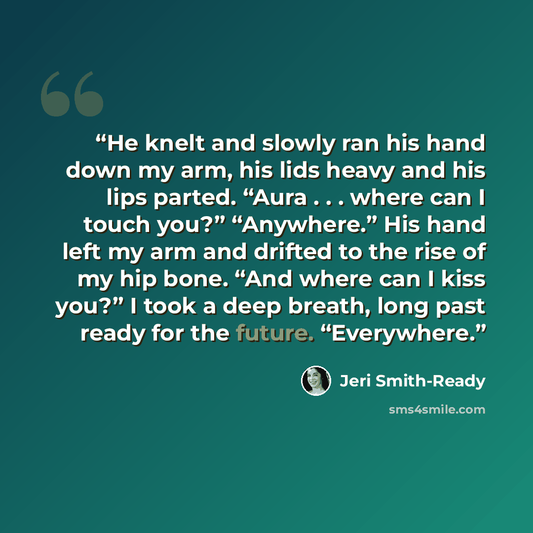 “He knelt and slowly ran his hand down my arm, his lids heavy and his lips parted. “Aura . . . where can I touch you?” “Anywhere.” His hand left my arm and drifted to the rise of my hip bone. “And where can I kiss you?” I took a deep breath, long past ready for the future. “Everywhere.” quote by Jeri Smith-Ready