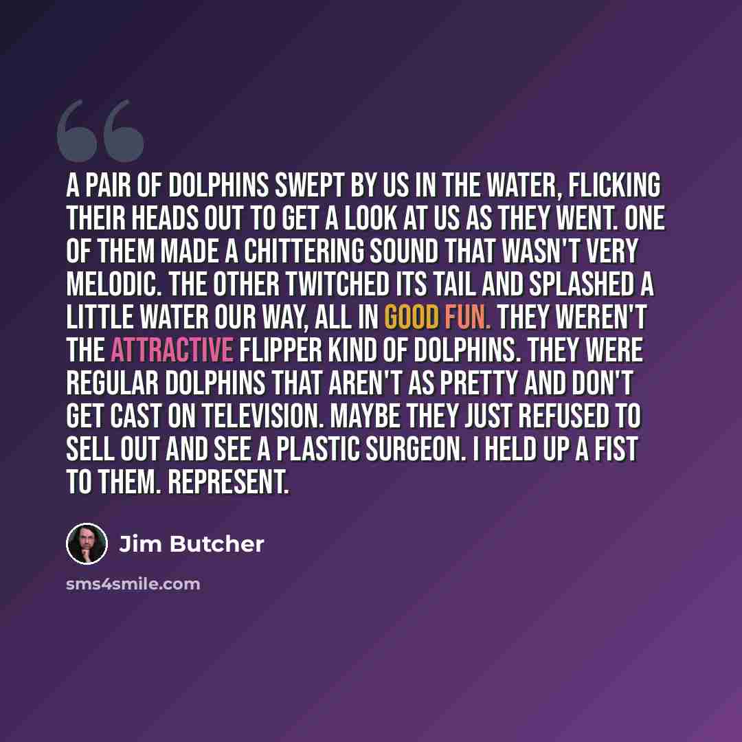 “A pair of dolphins swept by us in the water, flicking their heads out to get a look at us as they went. One of them made a chittering sound that wasn't very melodic. The other twitched its tail and splashed a little water our way, all in good fun. They weren't the attractive Flipper kind of…” quote by Jim Butcher