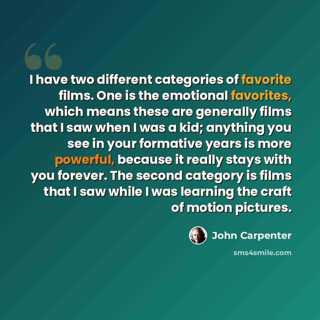 “I have two different categories of favorite films. One is the emotional favorites, which means these are generally films that I saw when I was a kid; anything you see in your formative years is more powerful, because it really stays with you forever. The second category is films that I saw while I…” quote by John Carpenter