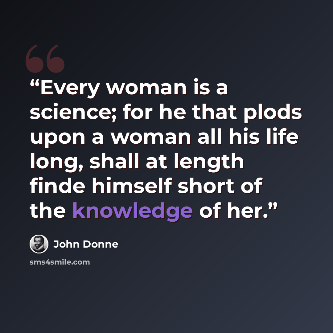 “Every woman is a science; for he that plods upon a woman all his life long, shall at length finde himself short of the knowledge of her.” quote by John Donne