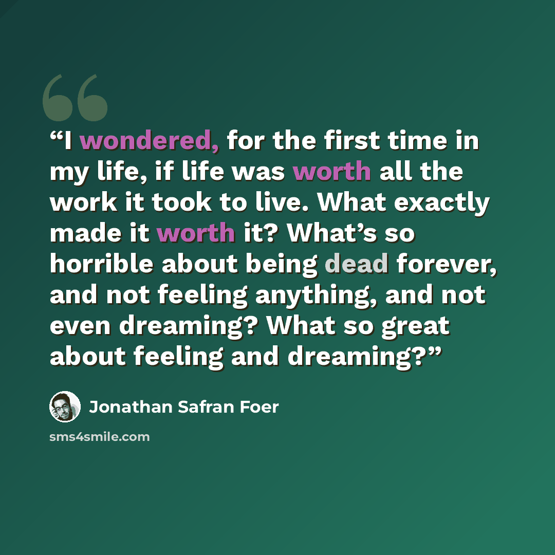 “I wondered, for the first time in my life, if life was worth all the work it took to live. What exactly made it worth it? What’s so horrible about being dead forever, and not feeling anything, and not even dreaming? What so great about feeling and dreaming?” quote by Jonathan Safran Foer