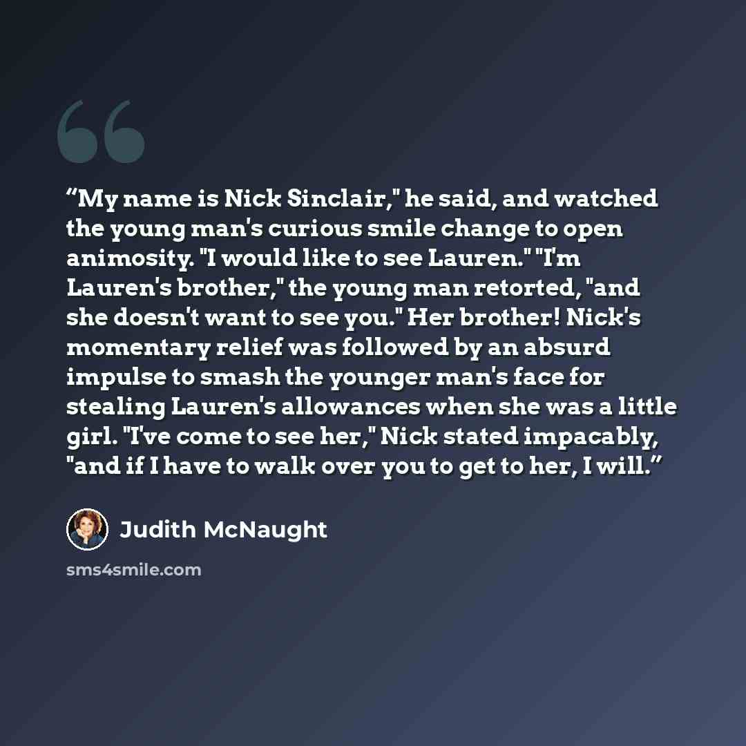 “My name is Nick Sinclair," he said, and watched the young man's curious smile change to open animosity. "I would like to see Lauren." "I'm Lauren's brother," the young man retorted, "and she doesn't want to see you." Her brother! Nick's momentary relief was followed by an absurd impulse to smash…” quote by Judith McNaught