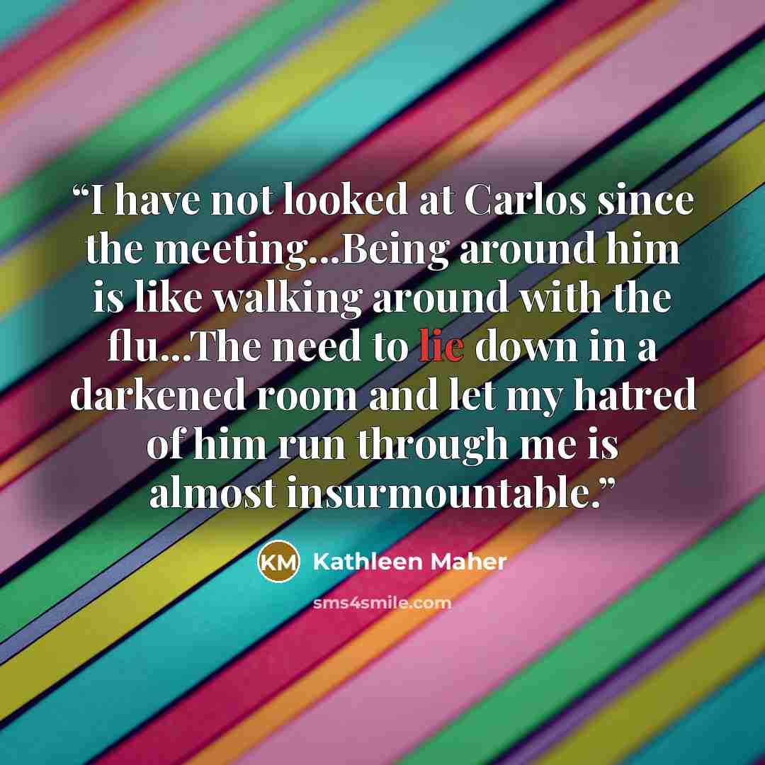 “I have not looked at Carlos since the meeting...Being around him is like walking around with the flu...The need to lie down in a darkened room and let my hatred of him run through me is almost insurmountable.” quote by Kathleen Maher