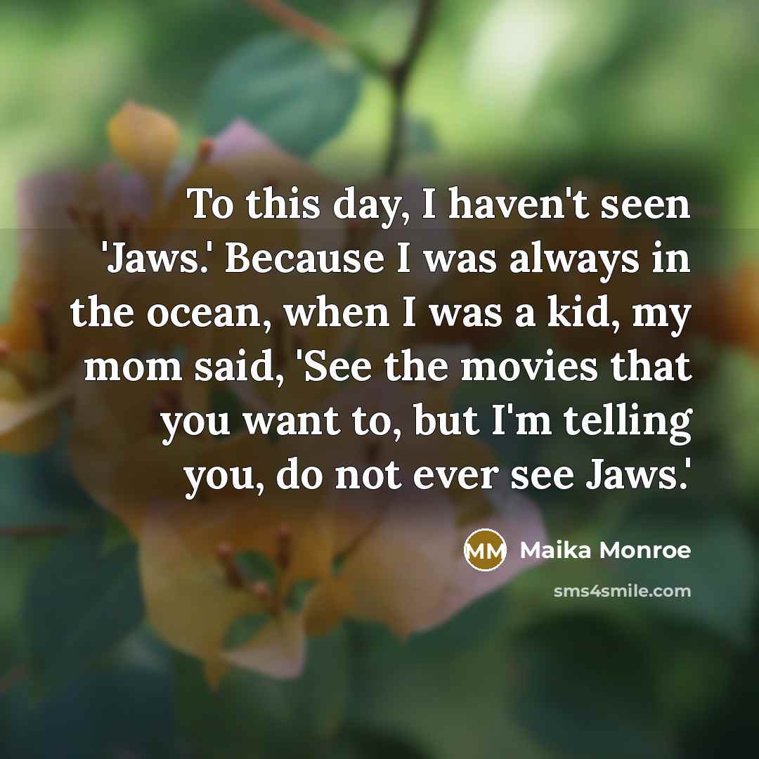 “To this day, I haven't seen 'Jaws.' Because I was always in the ocean, when I was a kid, my mom said, 'See the movies that you want to, but I'm telling you, do not ever see Jaws.'” quote by Maika Monroe