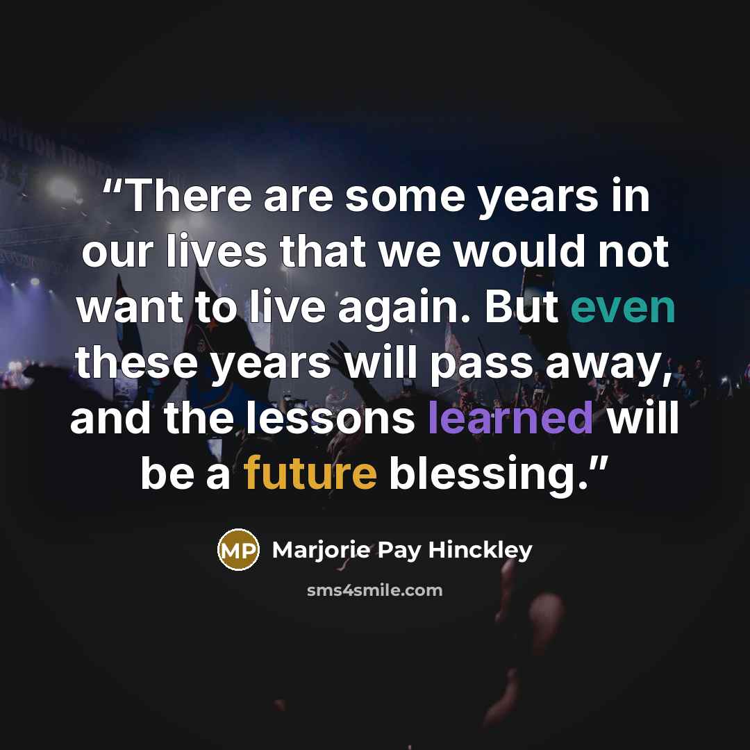 “There are some years in our lives that we would not want to live again. But even these years will pass away, and the lessons learned will be a future blessing.” quote by Marjorie Pay Hinckley