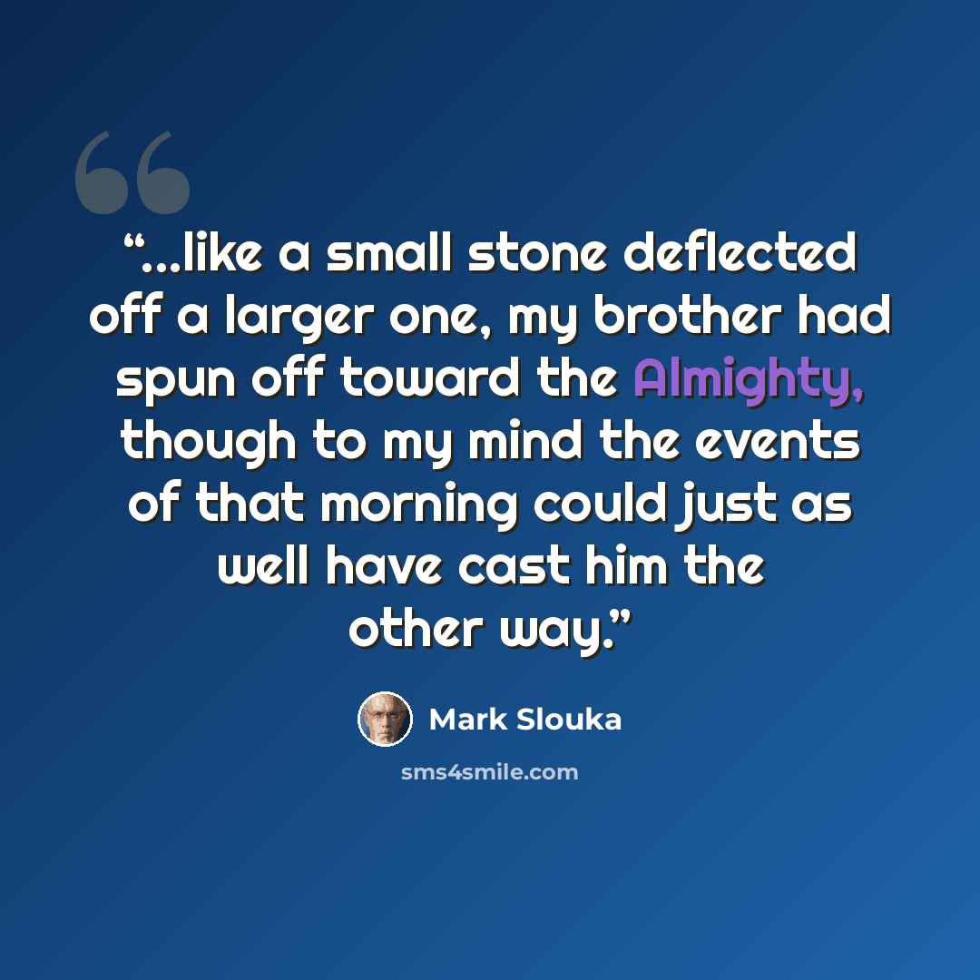 “...like a small stone deflected off a larger one, my brother had spun off toward the Almighty, though to my mind the events of that morning could just as well have cast him the other way.” quote by Mark Slouka