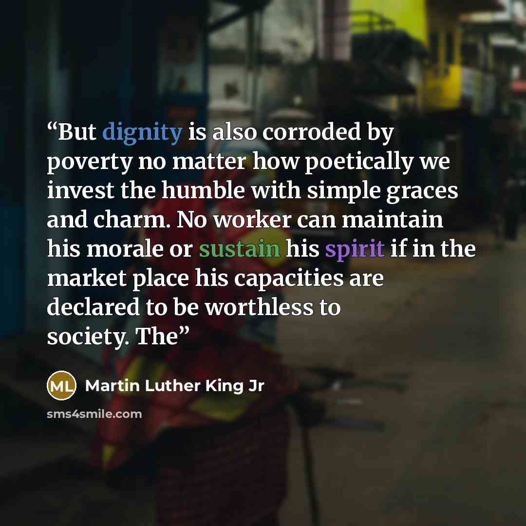 “But dignity is also corroded by poverty no matter how poetically we invest the humble with simple graces and charm. No worker can maintain his morale or sustain his spirit if in the market place his capacities are declared to be worthless to society. The” quote by Martin Luther King Jr