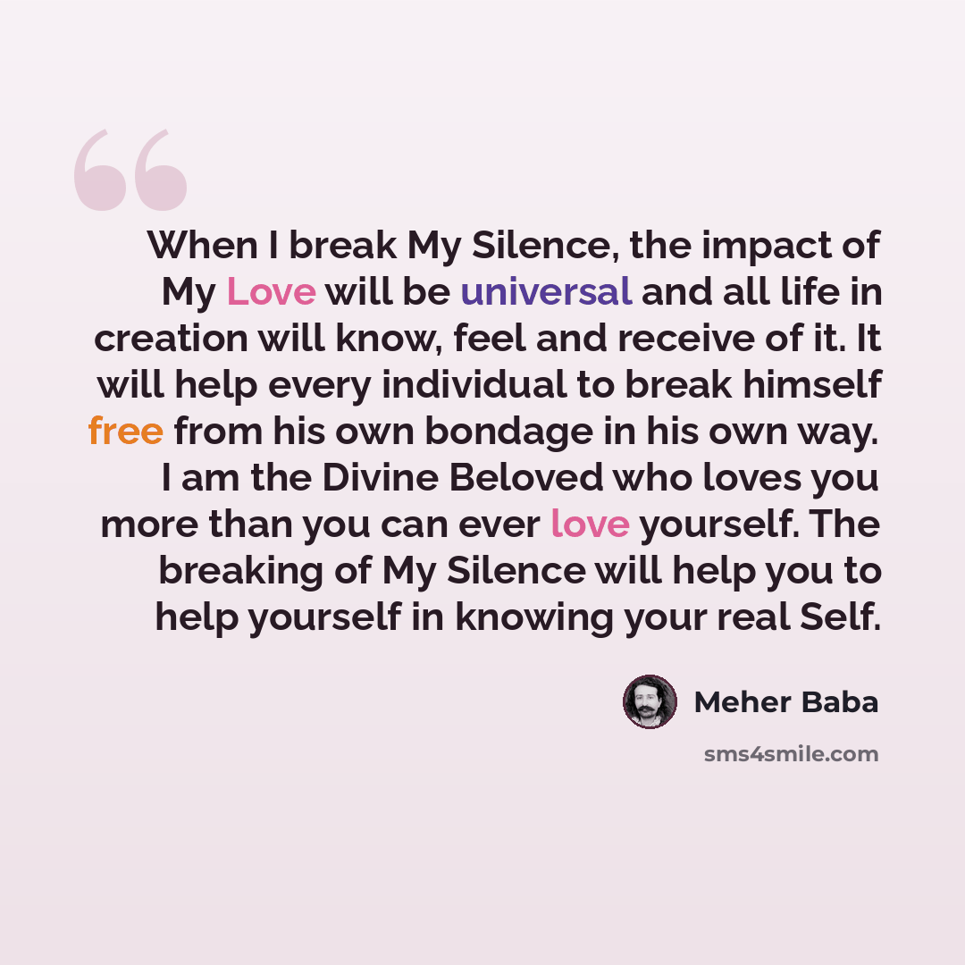 “When I break My Silence, the impact of My Love will be universal and all life in creation will know, feel and receive of it. It will help every individual to break himself free from his own bondage in his own way. I am the Divine Beloved who loves you more than you can ever love yourself. The…” quote by Meher Baba