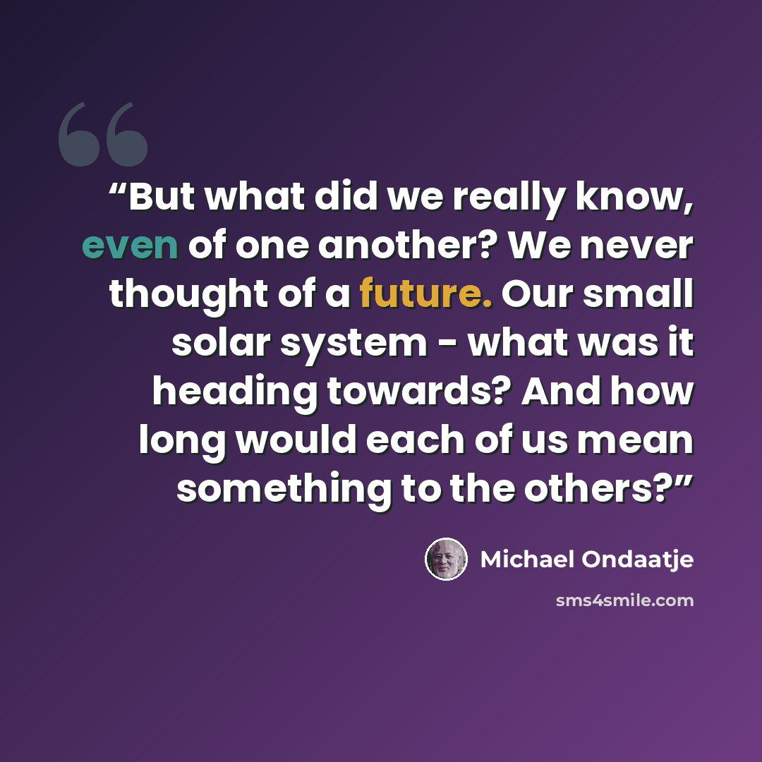 “But what did we really know, even of one another? We never thought of a future. Our small solar system - what was it heading towards? And how long would each of us mean something to the others?” quote by Michael Ondaatje