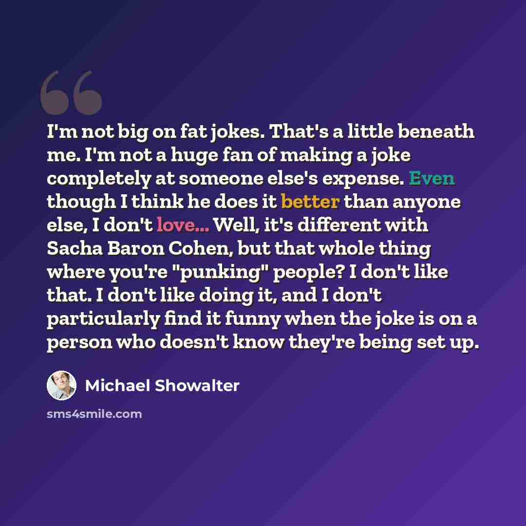“I'm not big on fat jokes. That's a little beneath me. I'm not a huge fan of making a joke completely at someone else's expense. Even though I think he does it better than anyone else, I don't love... Well, it's different with Sacha Baron Cohen, but that whole thing where you're "punking" people? I…” quote by Michael Showalter