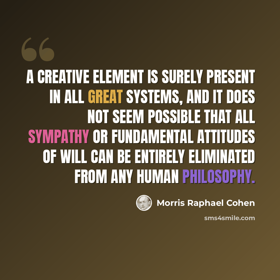 “A creative element is surely present in all great systems, and it does not seem possible that all sympathy or fundamental attitudes of will can be entirely eliminated from any human philosophy.” quote by Morris Raphael Cohen