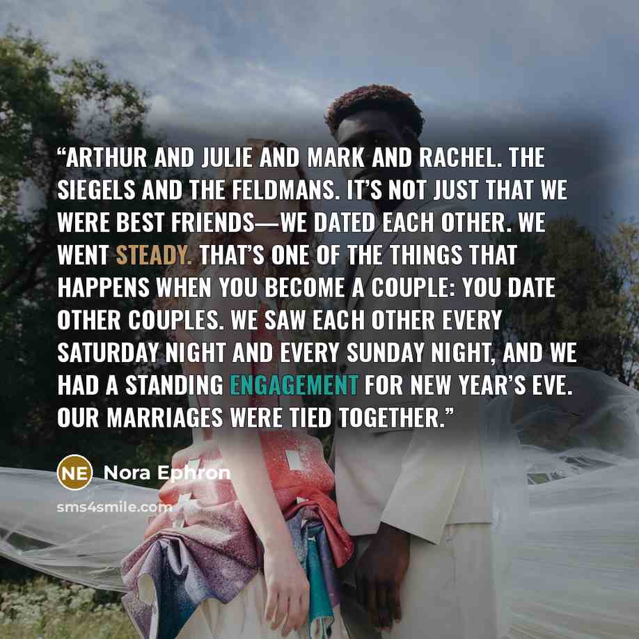 “Arthur and Julie and Mark and Rachel. The Siegels and the Feldmans. It’s not just that we were best friends—we dated each other. We went steady. That’s one of the things that happens when you become a couple: you date other couples. We saw each other every Saturday night and every Sunday night…” quote by Nora Ephron