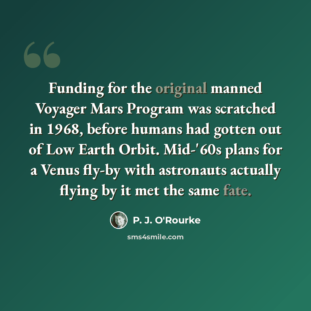 “Funding for the original manned Voyager Mars Program was scratched in 1968, before humans had gotten out of Low Earth Orbit. Mid-'60s plans for a Venus fly-by with astronauts actually flying by it met the same fate.” quote by P. J. O'Rourke