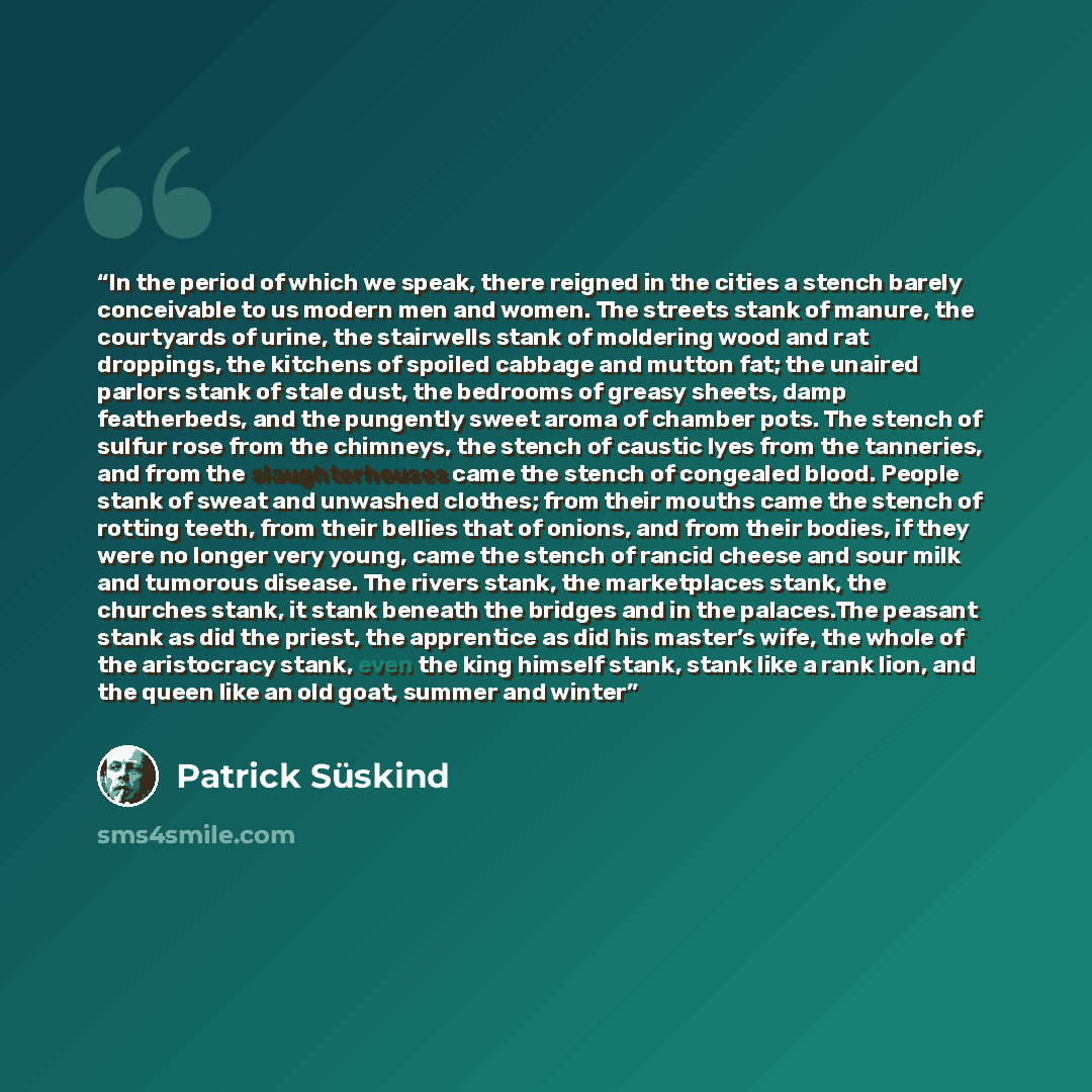 “In the period of which we speak, there reigned in the cities a stench barely conceivable to us modern men and women. The streets stank of manure, the courtyards of urine, the stairwells stank of moldering wood and rat droppings, the kitchens of spoiled cabbage and mutton fat; the unaired parlors…” quote by Patrick Suskind
