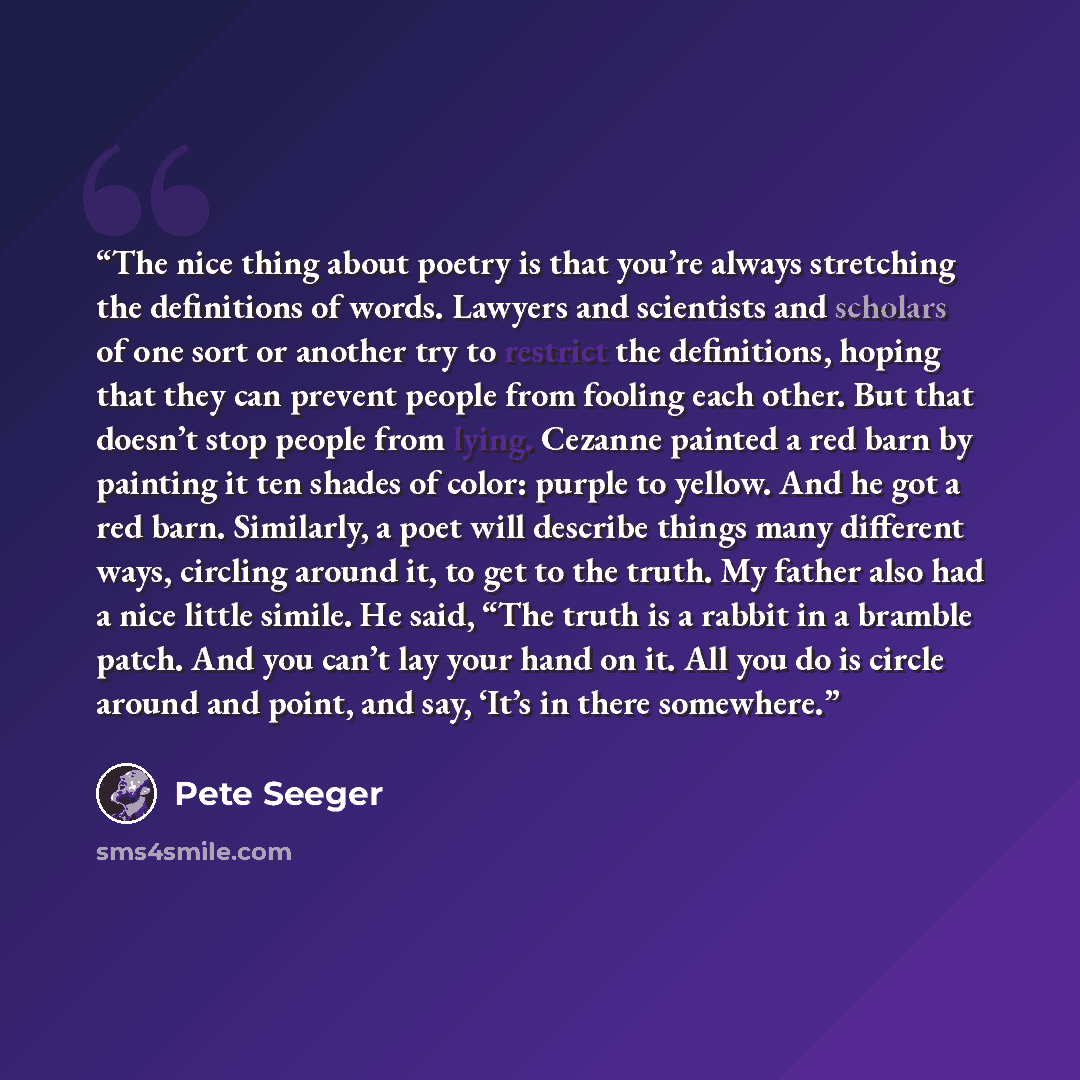 “The nice thing about poetry is that you’re always stretching the definitions of words. Lawyers and scientists and scholars of one sort or another try to restrict the definitions, hoping that they can prevent people from fooling each other. But that doesn’t stop people from lying. Cezanne painted a…” quote by Pete Seeger