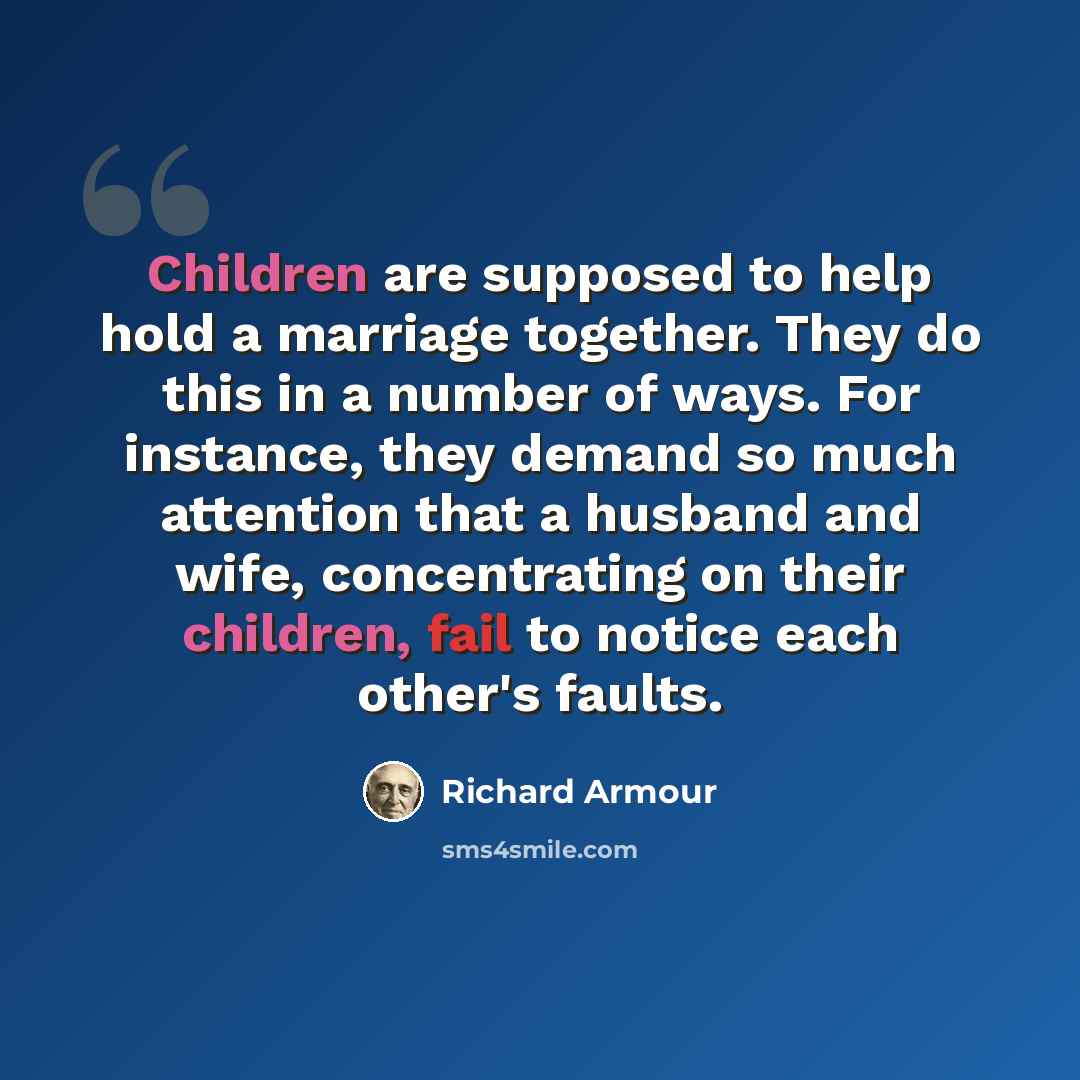 “Children are supposed to help hold a marriage together. They do this in a number of ways. For instance, they demand so much attention that a husband and wife, concentrating on their children, fail to notice each other's faults.” quote by Richard Armour