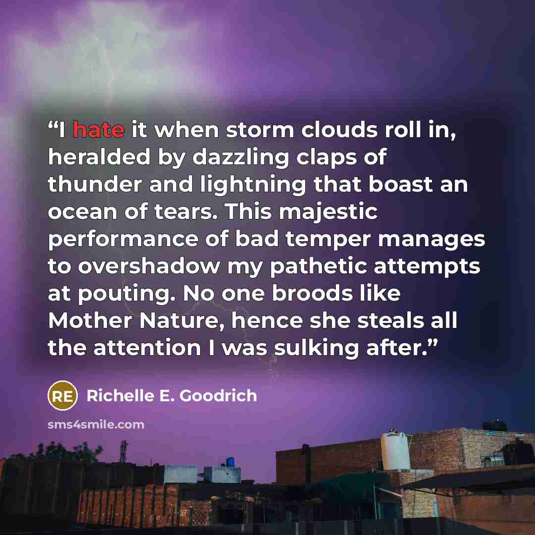 “I hate it when storm clouds roll in, heralded by dazzling claps of thunder and lightning that boast an ocean of tears. This majestic performance of bad temper manages to overshadow my pathetic attempts at pouting. No one broods like Mother Nature, hence she steals all the attention I was sulking…” quote by Richelle E. Goodrich