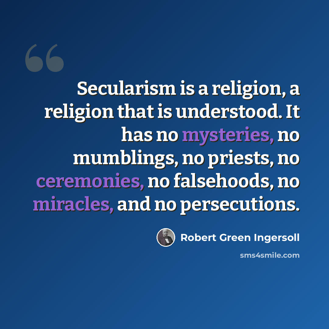 “Secularism is a religion, a religion that is understood. It has no mysteries, no mumblings, no priests, no ceremonies, no falsehoods, no miracles, and no persecutions.” quote by Robert Green Ingersoll