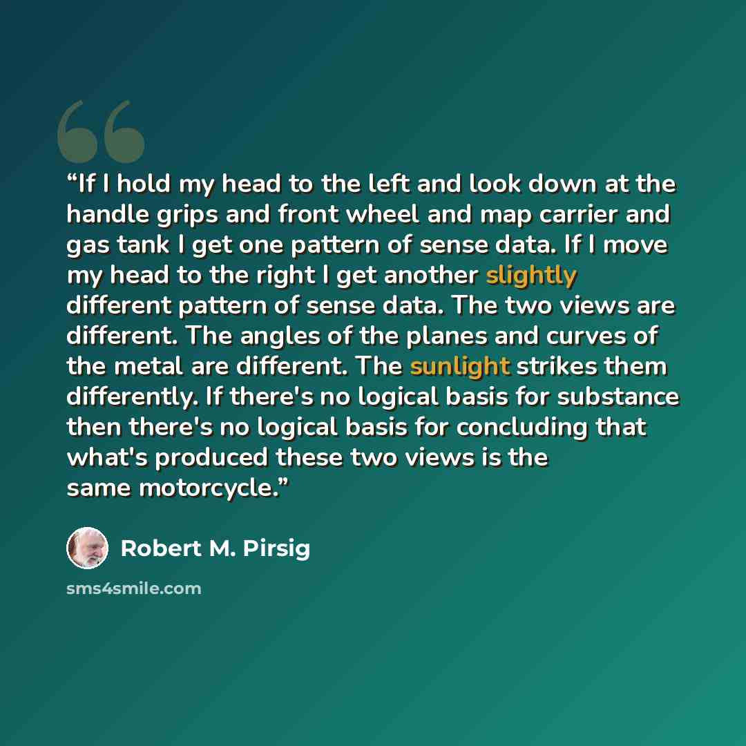 “If I hold my head to the left and look down at the handle grips and front wheel and map carrier and gas tank I get one pattern of sense data. If I move my head to the right I get another slightly different pattern of sense data. The two views are different. The angles of the planes and curves of…” quote by Robert M. Pirsig