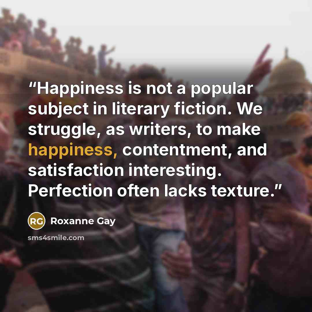 “Happiness is not a popular subject in literary fiction. We struggle, as writers, to make happiness, contentment, and satisfaction interesting. Perfection often lacks texture.” quote by Roxanne Gay