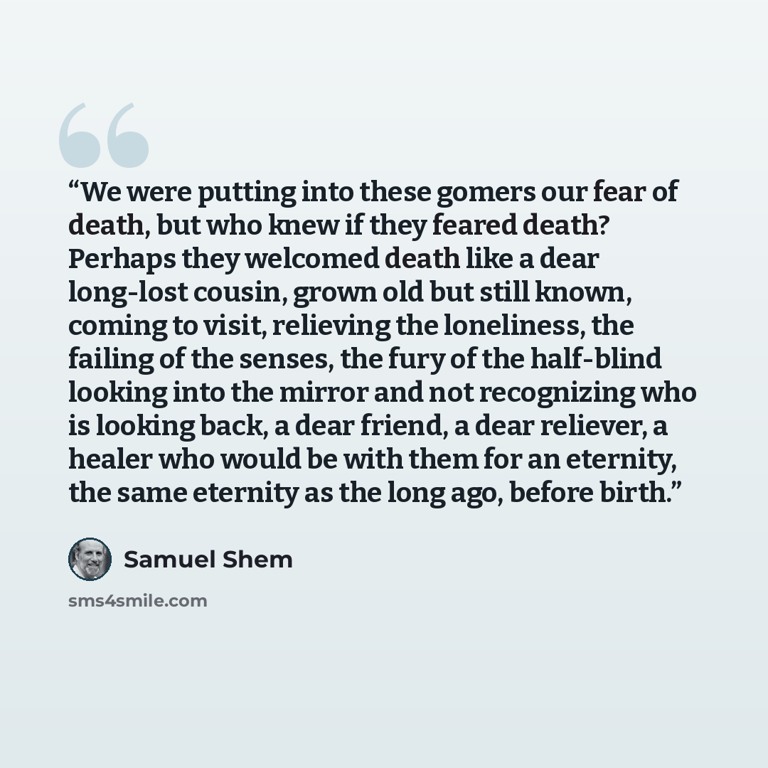 “We were putting into these gomers our fear of death, but who knew if they feared death? Perhaps they welcomed death like a dear long-lost cousin, grown old but still known, coming to visit, relieving the loneliness, the failing of the senses, the fury of the half-blind looking into the mirror and…” quote by Samuel Shem