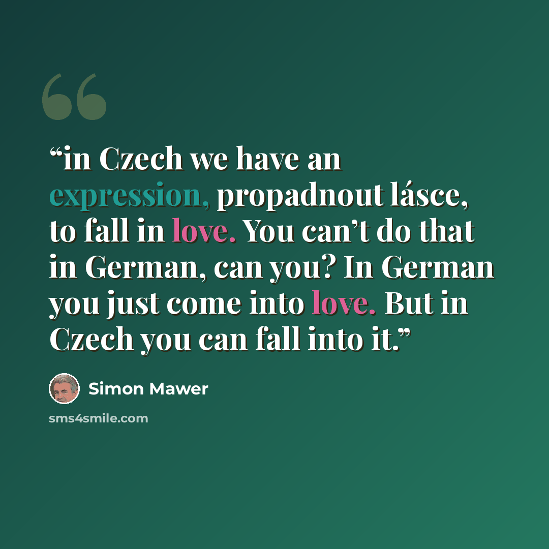 “in Czech we have an expression, propadnout lásce, to fall in love. You can’t do that in German, can you? In German you just come into love. But in Czech you can fall into it.” quote by Simon Mawer